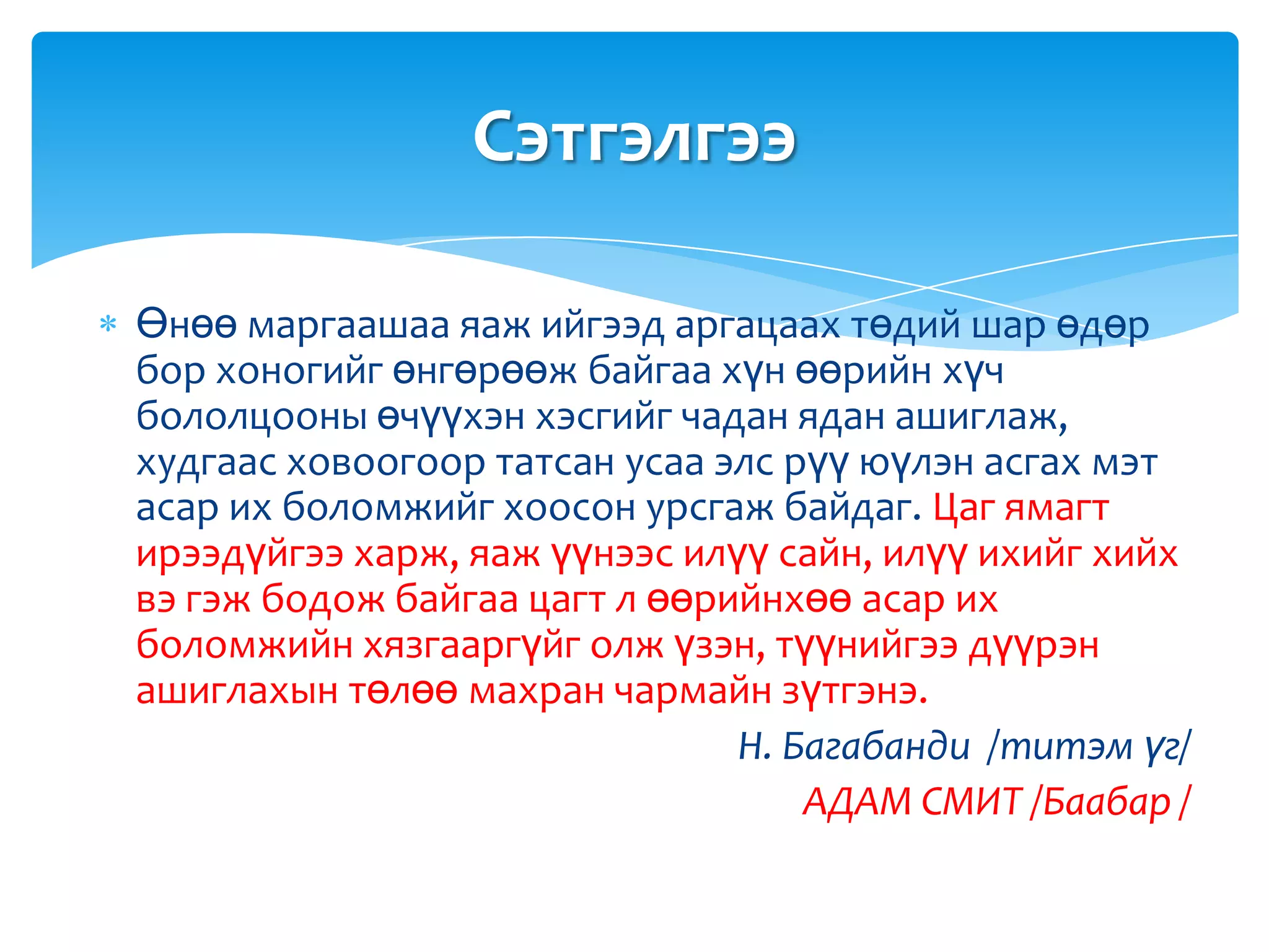 Сэтгэлгээ

Өнөө маргаашаа яаж ийгээд аргацаах төдий шар өдөр
бор хоногийг өнгөрөөж байгаа хүн өөрийн хүч
бололцооны өчүүхэн хэсгийг чадан ядан ашиглаж,
худгаас ховоогоор татсан усаа элс рүү юүлэн асгах мэт
асар их боломжийг хоосон урсгаж байдаг. Цаг ямагт
ирээдүйгээ харж, яаж үүнээс илүү сайн, илүү ихийг хийх
вэ гэж бодож байгаа цагт л өөрийнхөө асар их
боломжийн хязгааргүйг олж үзэн, түүнийгээ дүүрэн
ашиглахын төлөө махран чармайн зүтгэнэ.
                               Н. Багабанди /титэм үг/
                                   АДАМ СМИТ /Баабар /
 