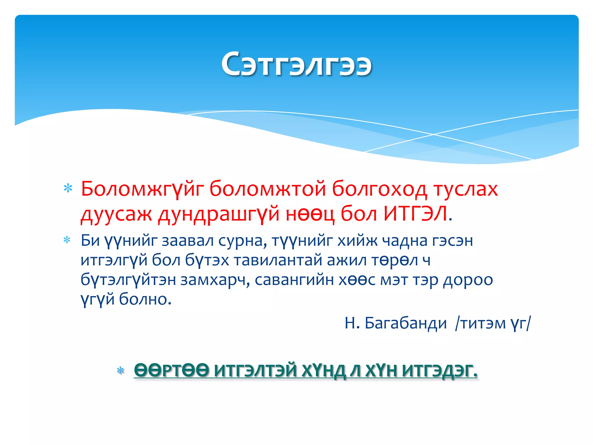 Сэтгэлгээ


Боломжгүйг боломжтой болгоход туслах
дуусаж дундрашгүй нөөц бол ИТГЭЛ.
Би үүнийг заавал сурна, түүнийг хийж чадна гэсэн
итгэлгүй бол бүтэх тавилантай ажил төрөл ч
бүтэлгүйтэн замхарч, савангийн хөөс мэт тэр дороо
үгүй болно.
                                 Н. Багабанди /титэм үг/

      ӨӨРТӨӨ ИТГЭЛТЭЙ ХҮНД Л ХҮН ИТГЭДЭГ.
 