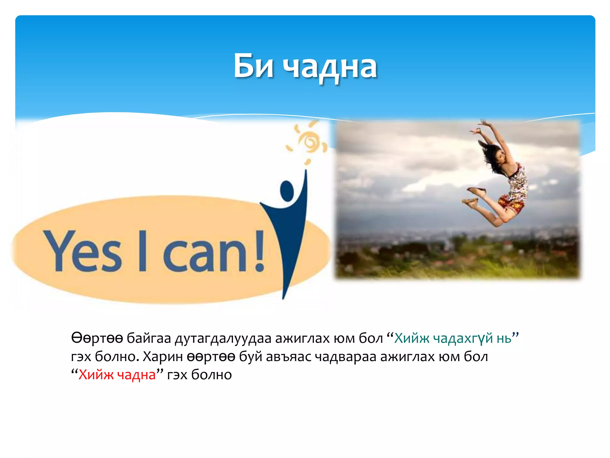 Би чадна




Өөртөө байгаа дутагдалуудаа ажиглах юм бол “Хийж чадахгүй нь”
гэх болно. Харин өөртөө буй авъяас чадвараа ажиглах юм бол
“Хийж чадна” гэх болно
 