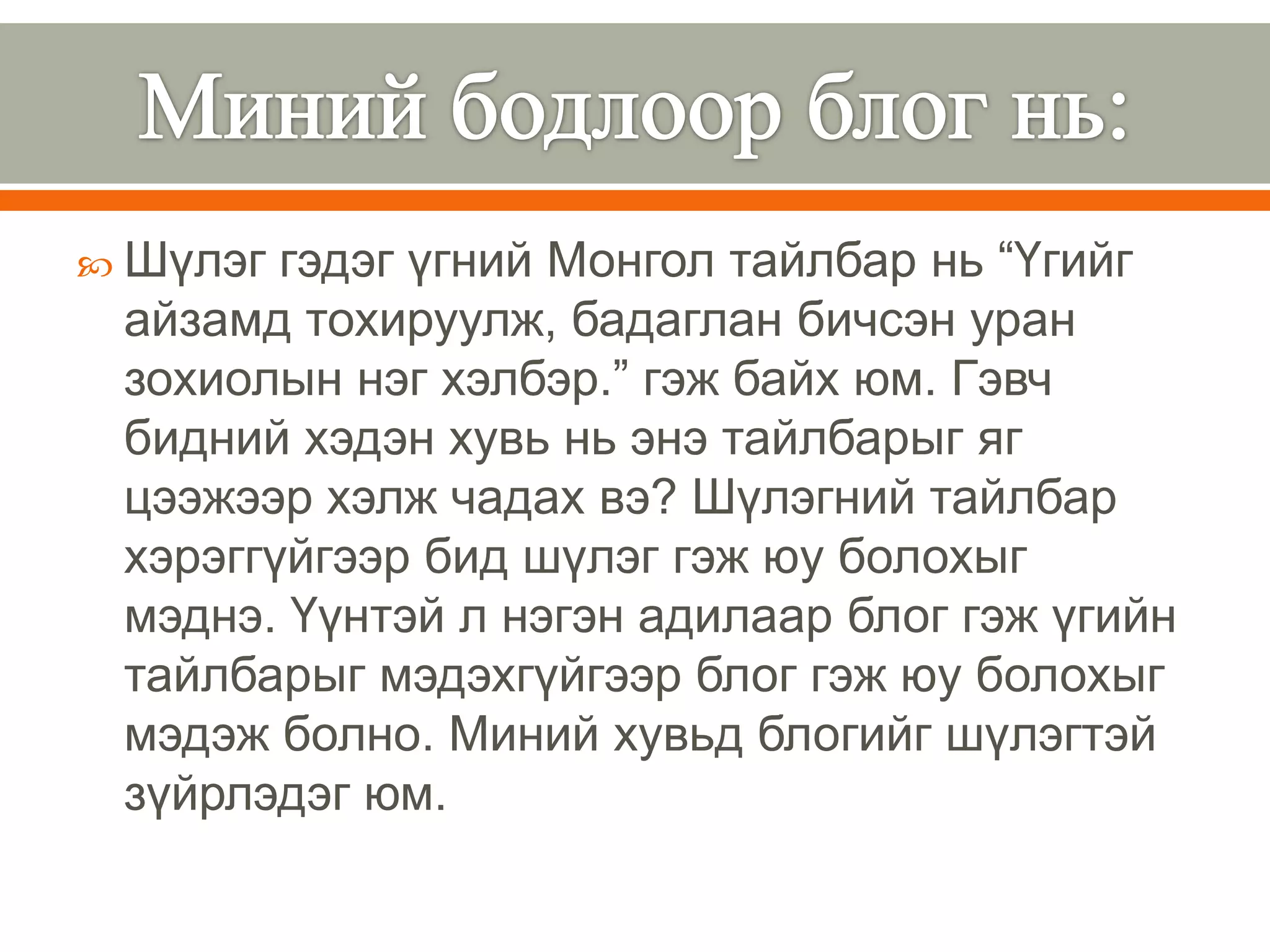  Шүлэг гэдэг үгний Монгол тайлбар нь “Үгийг
 айзамд тохируулж, бадаглан бичсэн уран
 зохиолын нэг хэлбэр.” гэж байх юм. Гэвч
 бидний хэдэн хувь нь энэ тайлбарыг яг
 цээжээр хэлж чадах вэ? Шүлэгний тайлбар
 хэрэггүйгээр бид шүлэг гэж юу болохыг
 мэднэ. Үүнтэй л нэгэн адилаар блог гэж үгийн
 тайлбарыг мэдэхгүйгээр блог гэж юу болохыг
 мэдэж болно. Миний хувьд блогийг шүлэгтэй
 зүйрлэдэг юм.
 