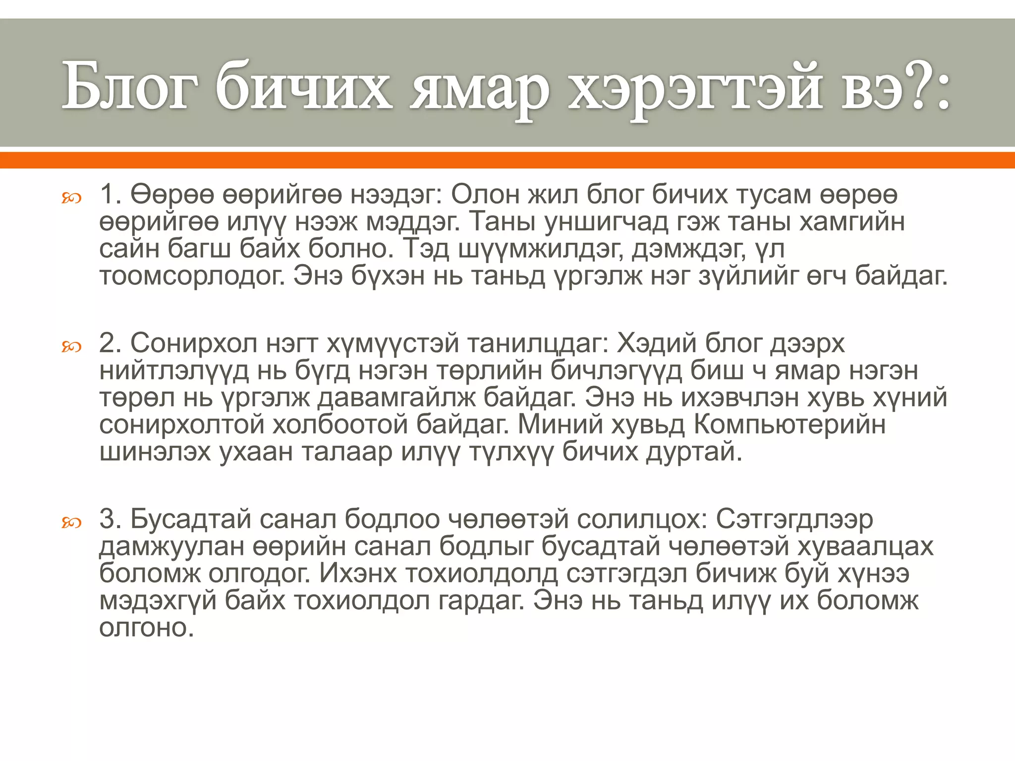    1. Өөрөө өөрийгөө нээдэг: Олон жил блог бичих тусам өөрөө
    өөрийгөө илүү нээж мэддэг. Таны уншигчад гэж таны хамгийн
    сайн багш байх болно. Тэд шүүмжилдэг, дэмждэг, үл
    тоомсорлодог. Энэ бүхэн нь таньд үргэлж нэг зүйлийг өгч байдаг.

   2. Сонирхол нэгт хүмүүстэй танилцдаг: Хэдий блог дээрх
    нийтлэлүүд нь бүгд нэгэн төрлийн бичлэгүүд биш ч ямар нэгэн
    төрөл нь үргэлж давамгайлж байдаг. Энэ нь ихэвчлэн хувь хүний
    сонирхолтой холбоотой байдаг. Миний хувьд Компьютерийн
    шинэлэх ухаан талаар илүү түлхүү бичих дуртай.

   3. Бусадтай санал бодлоо чөлөөтэй солилцох: Сэтгэгдлээр
    дамжуулан өөрийн санал бодлыг бусадтай чөлөөтэй хуваалцах
    боломж олгодог. Ихэнх тохиолдолд сэтгэгдэл бичиж буй хүнээ
    мэдэхгүй байх тохиолдол гардаг. Энэ нь таньд илүү их боломж
    олгоно.
 