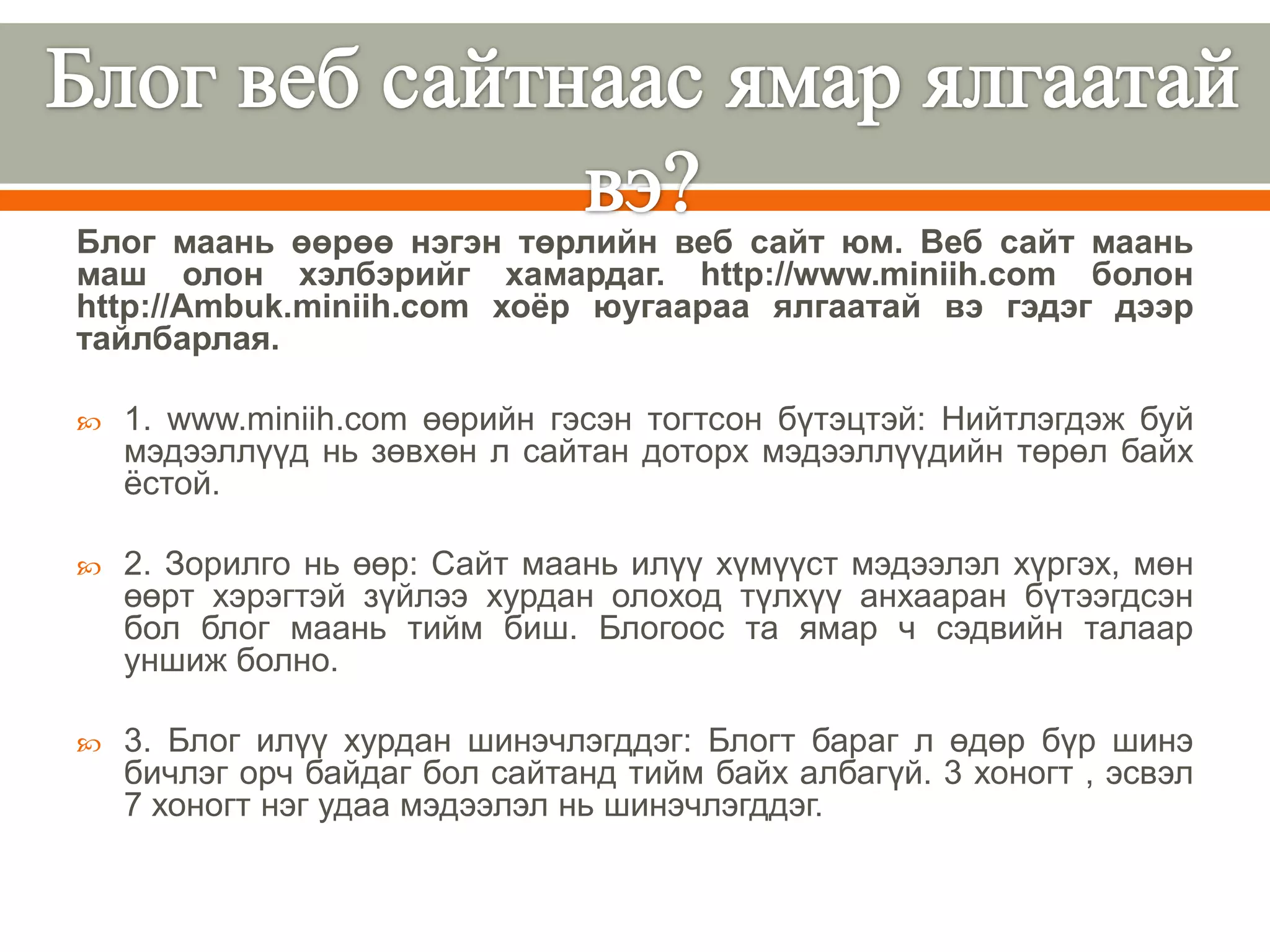 Блог маань өөрөө нэгэн төрлийн веб сайт юм. Веб сайт маань
маш олон хэлбэрийг хамардаг. http://www.miniih.com болон
http://Ambuk.miniih.com хоѐр юугаараа ялгаатай вэ гэдэг дээр
тайлбарлая.

   1. www.miniih.com өөрийн гэсэн тогтсон бүтэцтэй: Нийтлэгдэж буй
    мэдээллүүд нь зөвхөн л сайтан доторх мэдээллүүдийн төрөл байх
    ѐстой.

   2. Зорилго нь өөр: Сайт маань илүү хүмүүст мэдээлэл хүргэх, мөн
    өөрт хэрэгтэй зүйлээ хурдан олоход түлхүү анхааран бүтээгдсэн
    бол блог маань тийм биш. Блогоос та ямар ч сэдвийн талаар
    уншиж болно.

   3. Блог илүү хурдан шинэчлэгддэг: Блогт бараг л өдөр бүр шинэ
    бичлэг орч байдаг бол сайтанд тийм байх албагүй. 3 хоногт , эсвэл
    7 хоногт нэг удаа мэдээлэл нь шинэчлэгддэг.
 