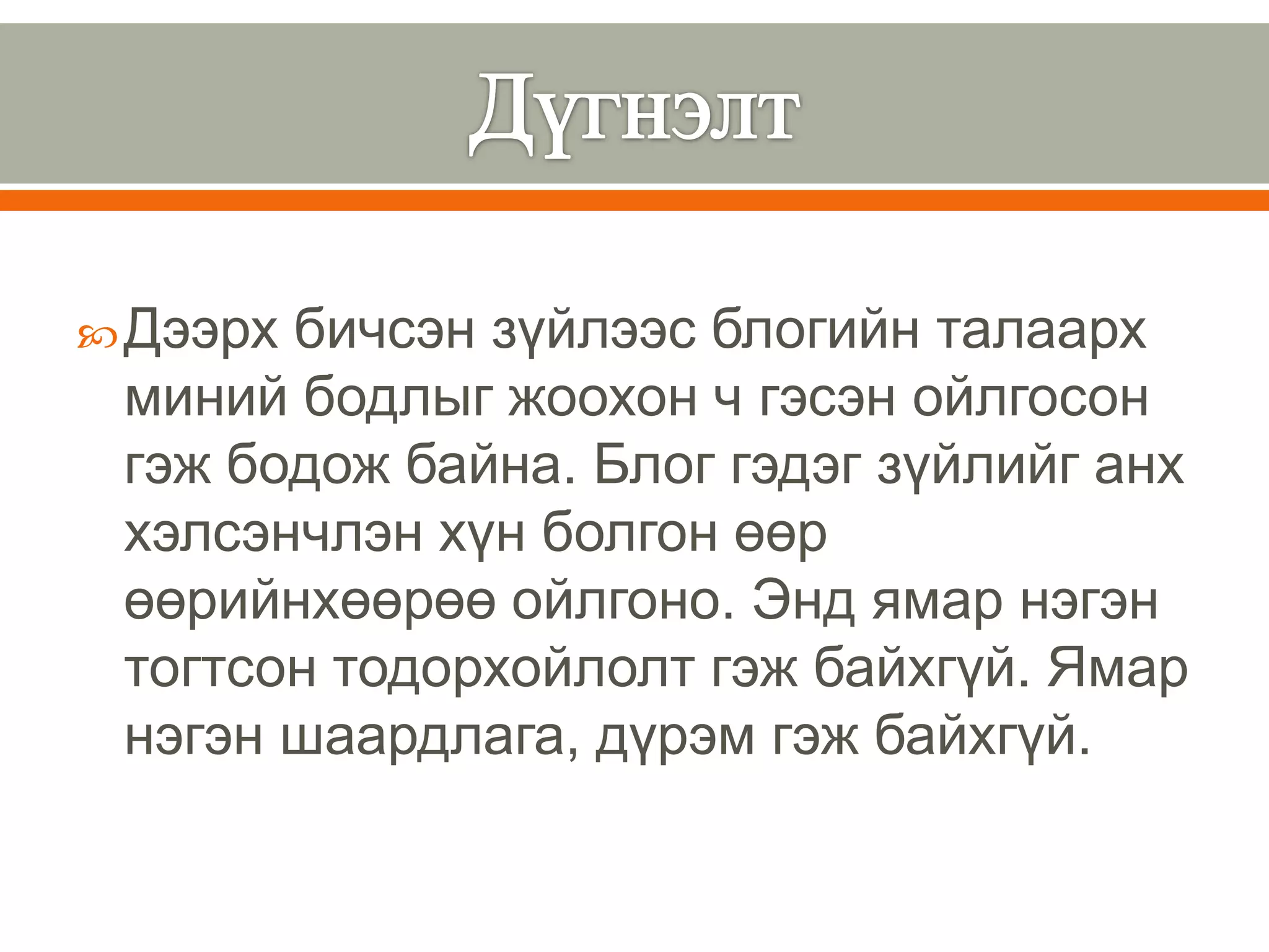  Дээрхбичсэн зүйлээс блогийн талаарх
 миний бодлыг жоохон ч гэсэн ойлгосон
 гэж бодож байна. Блог гэдэг зүйлийг анх
 хэлсэнчлэн хүн болгон өөр
 өөрийнхөөрөө ойлгоно. Энд ямар нэгэн
 тогтсон тодорхойлолт гэж байхгүй. Ямар
 нэгэн шаардлага, дүрэм гэж байхгүй.
 