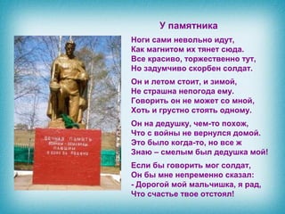 У памятника
Ноги сами невольно идут,
Как магнитом их тянет сюда.
Все красиво, торжественно тут,
Но задумчиво скорбен солдат.
Он и летом стоит, и зимой,
Не страшна непогода ему.
Говорить он не может со мной,
Хоть и грустно стоять одному.
Он на дедушку, чем-то похож,
Что с войны не вернулся домой.
Это было когда-то, но все ж
Знаю – смелым был дедушка мой!
Если бы говорить мог солдат,
Он бы мне непременно сказал:
- Дорогой мой мальчишка, я рад,
Что счастье твое отстоял!
 