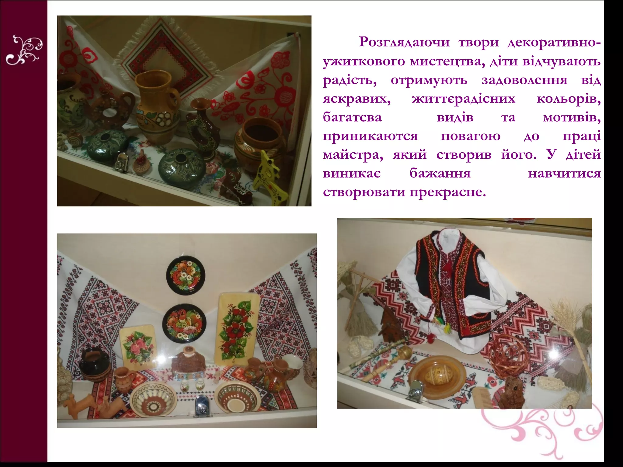 Розглядаючи твори декоративно-
ужиткового мистецтва, діти відчувають
радість, отримують задоволення від
яскравих, життєрадісних кольорів,
багатсва       видів    та    мотивів,
приникаются повагою до праці
майстра, який створив його. У дітей
виникає     бажання         навчитися
створювати прекрасне.
 