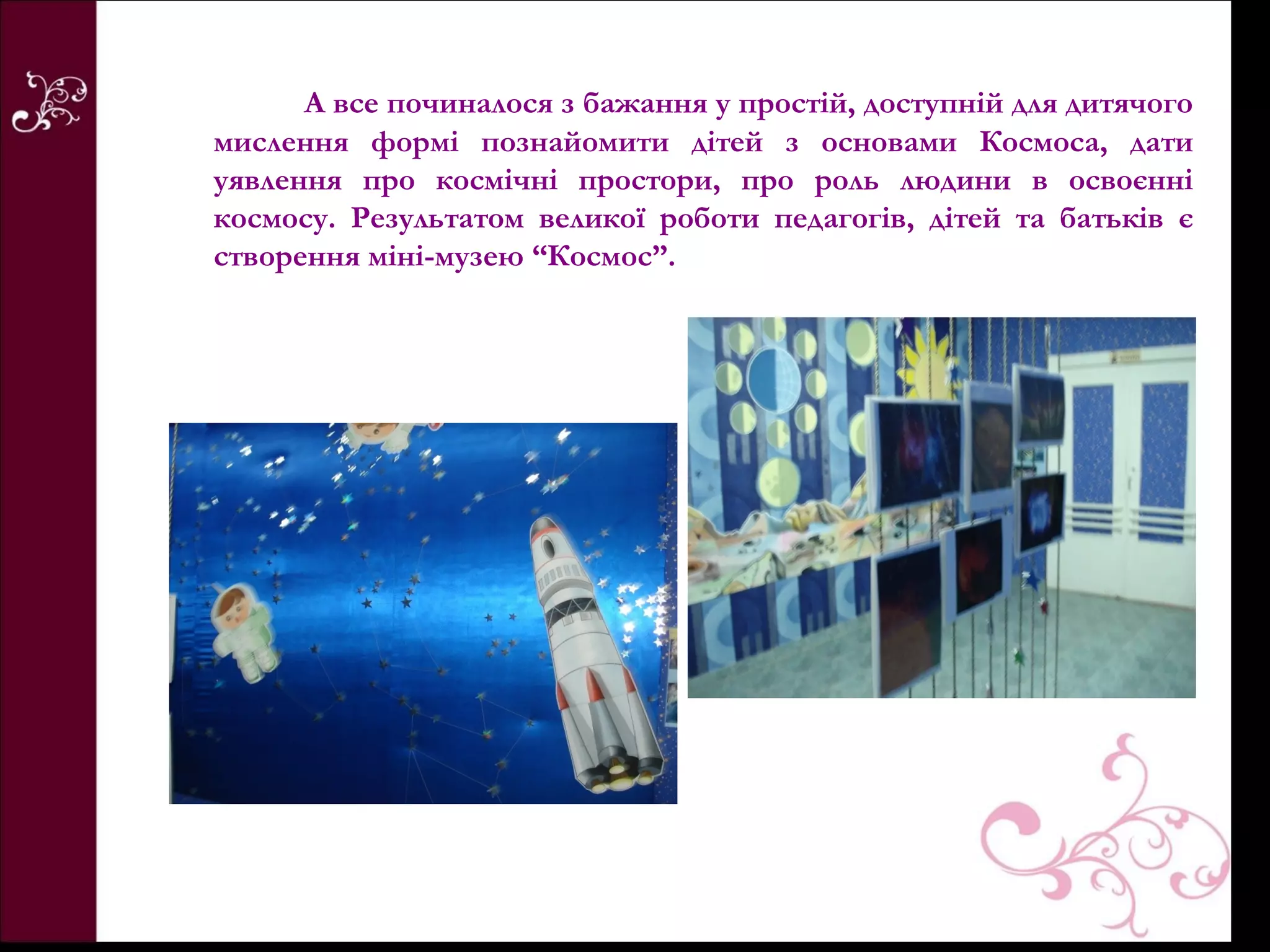 А все починалося з бажання у простій, доступній для дитячого
мислення формі познайомити дітей з основами Космоса, дати
уявлення про космічні простори, про роль людини в освоєнні
космосу. Результатом великої роботи педагогів, дітей та батьків є
створення міні-музею “Космос”.
 