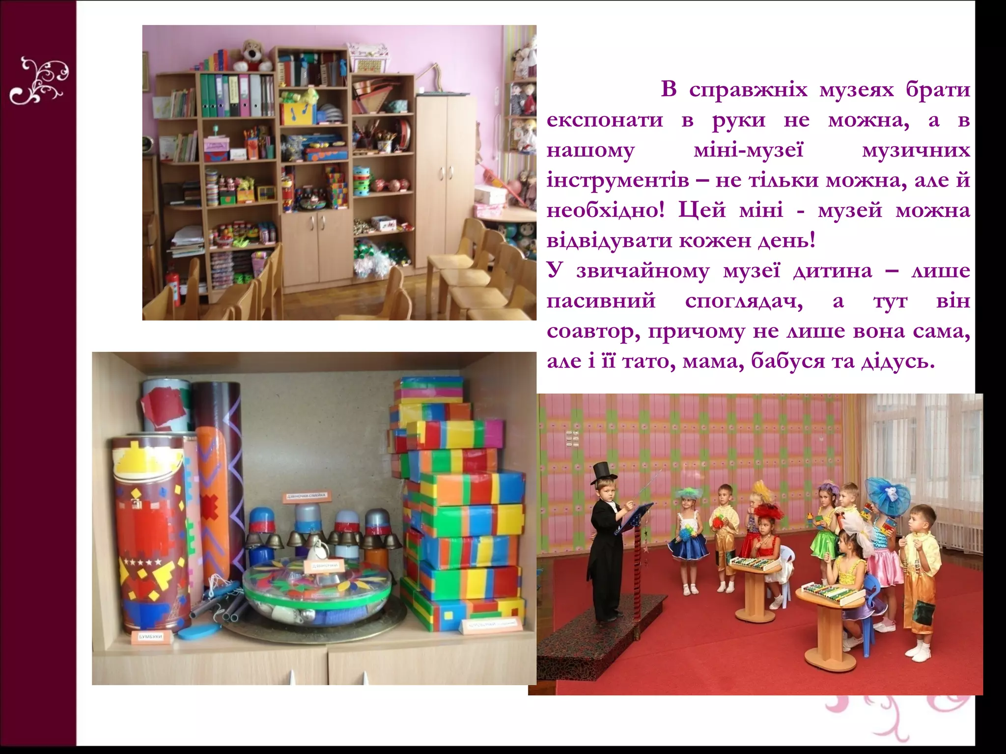 В справжніх музеях брати
експонати в руки не можна, а в
нашому          міні-музеї     музичних
інструментів – не тільки можна, але й
необхідно! Цей міні - музей можна
відвідувати кожен день!
У звичайному музеї дитина – лише
пасивний споглядач, а тут він
соавтор, причому не лише вона сама,
але і її тато, мама, бабуся та дідусь.
 