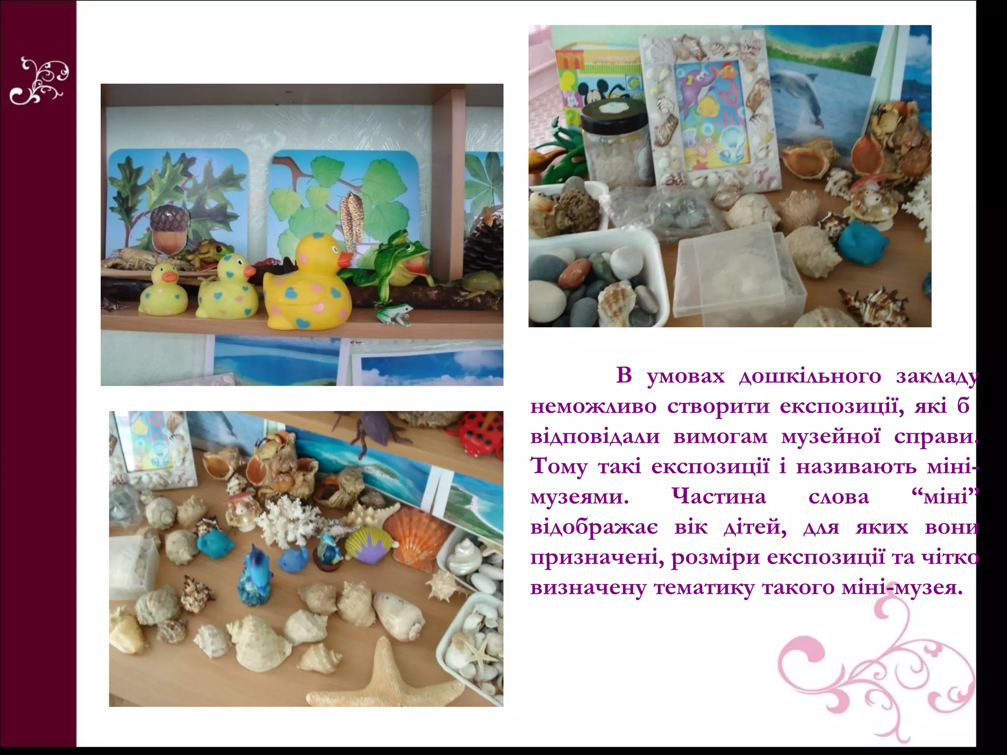 В умовах дошкільного закладу
неможливо створити експозиції, які б
відповідали вимогам музейної справи.
Тому такі експозиції і називають міні-
музеями.    Частина     слова    “міні”
відображає вік дітей, для яких вони
призначені, розміри експозиції та чітко
визначену тематику такого міні-музея.
 