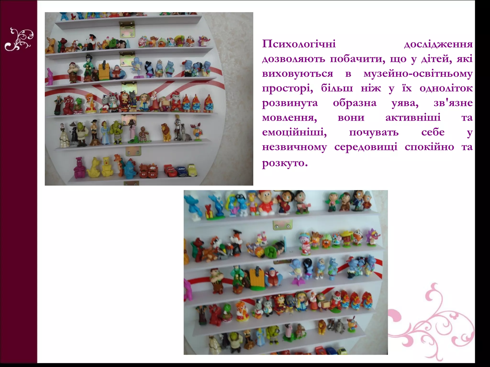 Психологічні            дослідження
дозволяють побачити, що у дітей, які
виховуються в музейно-освітньому
просторі, більш ніж у їх одноліток
розвинута образна уява, зв'язне
мовлення,    вони    активніші    та
емоційніші,    почувать    себе    у
незвичному середовищі спокійно та
розкуто.
 