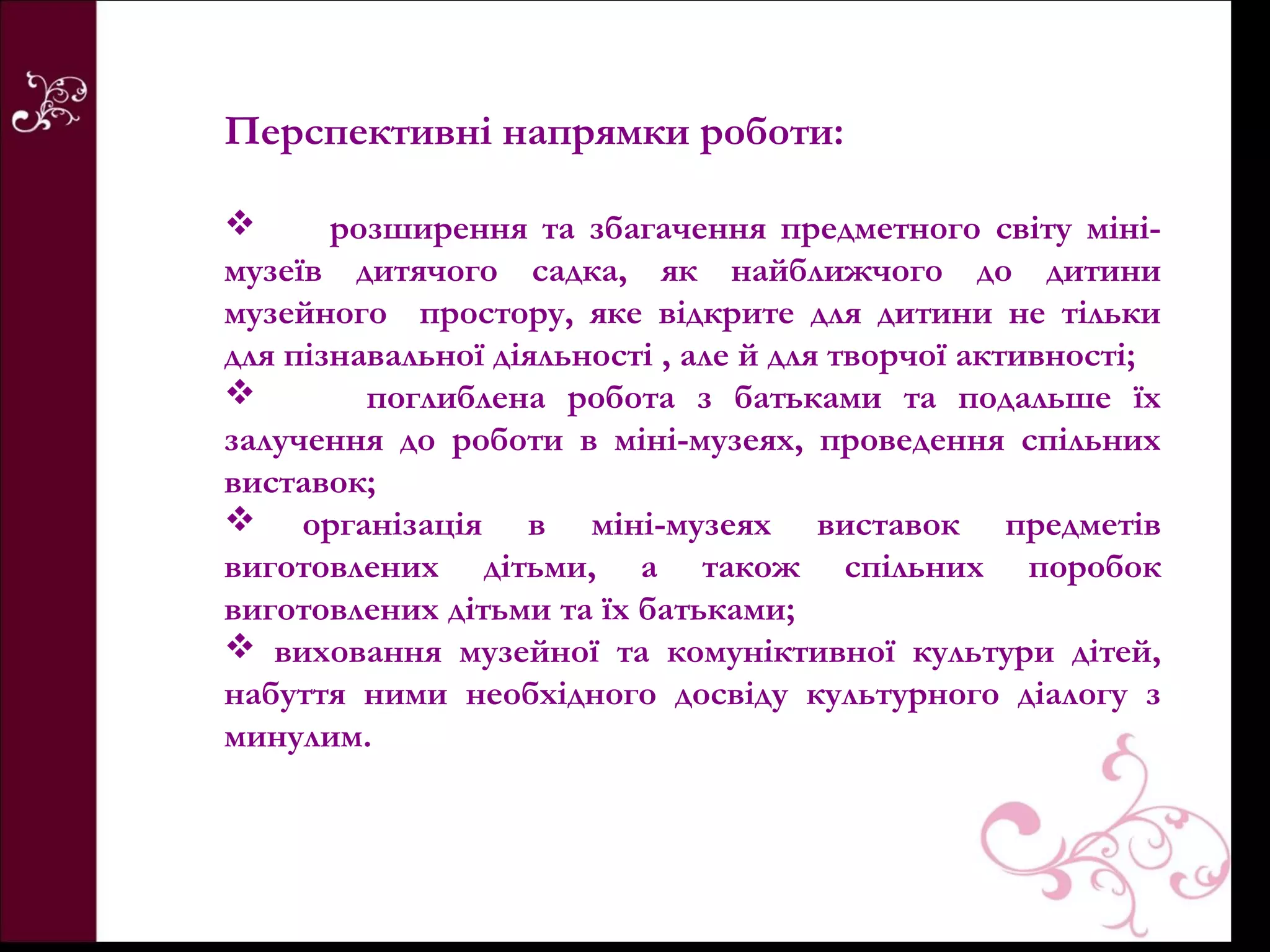 Перспективні напрямки роботи:

      розширення та збагачення предметного світу міні-
музеїв дитячого садка, як найближчого до дитини
музейного простору, яке відкрите для дитини не тільки
для пізнавальної діяльності , але й для творчої активності;
        поглиблена робота з батьками та подальше їх
залучення до роботи в міні-музеях, проведення спільних
виставок;
 організація в міні-музеях виставок предметів
виготовлених дітьми, а також спільних поробок
виготовлених дітьми та їх батьками;
 виховання музейної та комуніктивної культури дітей,
набуття ними необхідного досвіду культурного діалогу з
минулим.
 