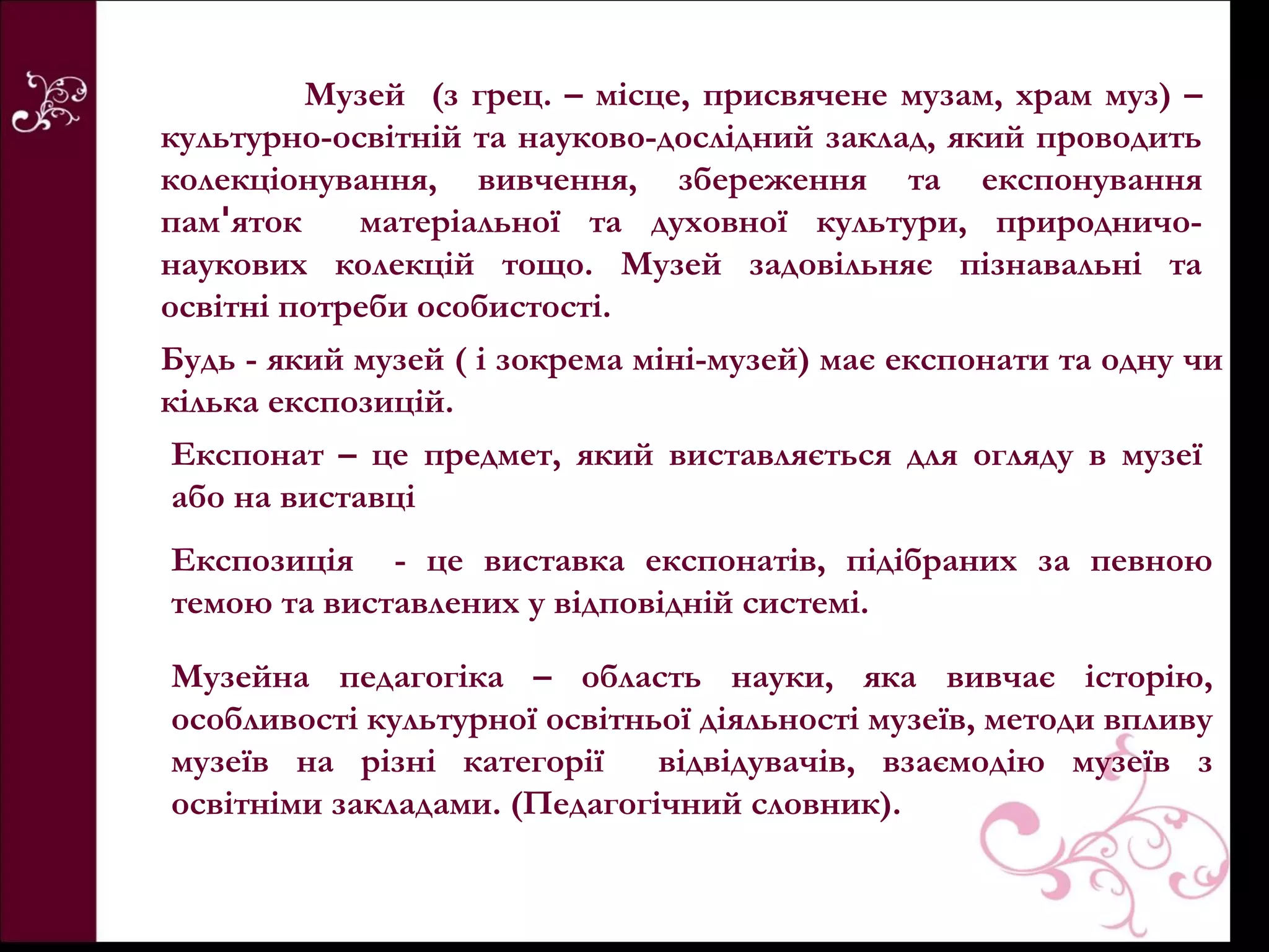 Музей (з грец. – місце, присвячене музам, храм муз) –
культурно-освітній та науково-дослідний заклад, який проводить
колекціонування, вивчення, збереження та експонування
памꞌяток     матеріальної та духовної культури, природничо-
наукових колекцій тощо. Музей задовільняє пізнавальні та
освітні потреби особистості.
Будь - який музей ( і зокрема міні-музей) має експонати та одну чи
кілька експозицій.
 Експонат – це предмет, який виставляється для огляду в музеї
 або на виставці
Експозиція - це виставка експонатів, підібраних за певною
темою та виставлених у відповідній системі.

Музейна педагогіка – область науки, яка вивчає історію,
особливості культурної освітньої діяльності музеїв, методи впливу
музеїв на різні категорії     відвідувачів, взаємодію музеїв з
освітніми закладами. (Педагогічний словник).
 