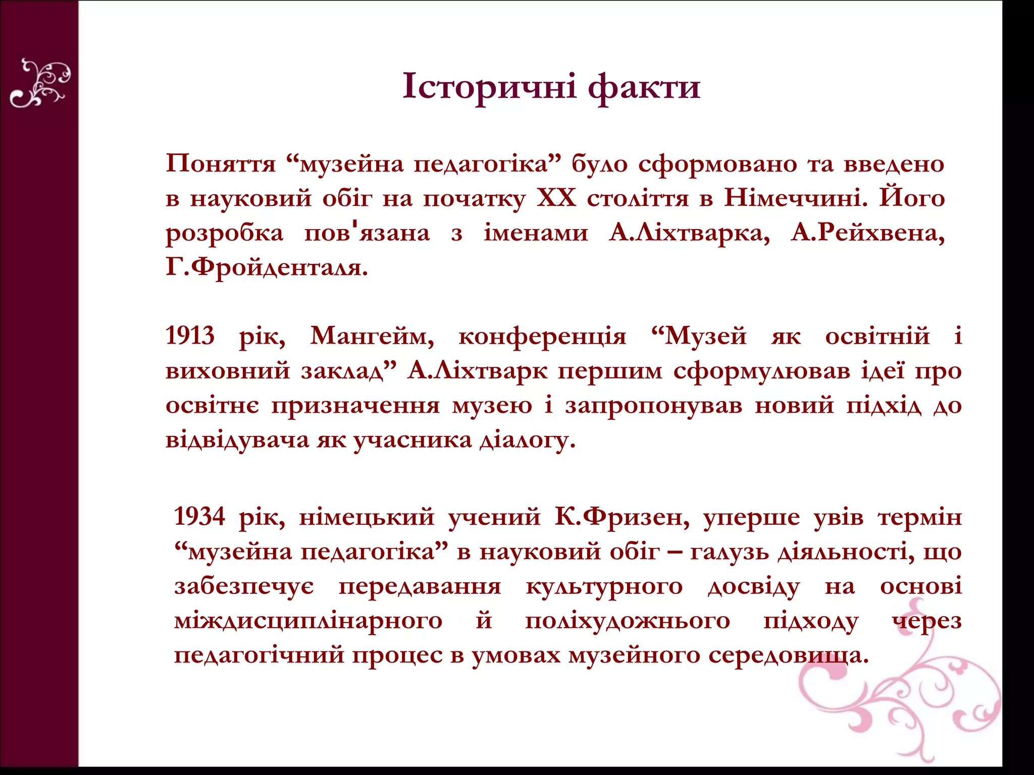 Історичні факти
Поняття “музейна педагогіка” було сформовано та введено
в науковий обіг на початку XX століття в Німеччині. Його
розробка повꞌязана з іменами А.Ліхтварка, А.Рейхвена,
Г.Фройденталя.

1913 рік, Мангейм, конференція “Музей як освітній і
виховний заклад” А.Ліхтварк першим сформулював ідеї про
освітнє призначення музею і запропонував новий підхід до
відвідувача як учасника діалогу.

1934 рік, німецький учений К.Фризен, уперше увів термін
“музейна педагогіка” в науковий обіг – галузь діяльності, що
забезпечує передавання культурного досвіду на основі
міждисциплінарного й поліхудожнього підходу через
педагогічний процес в умовах музейного середовища.
 