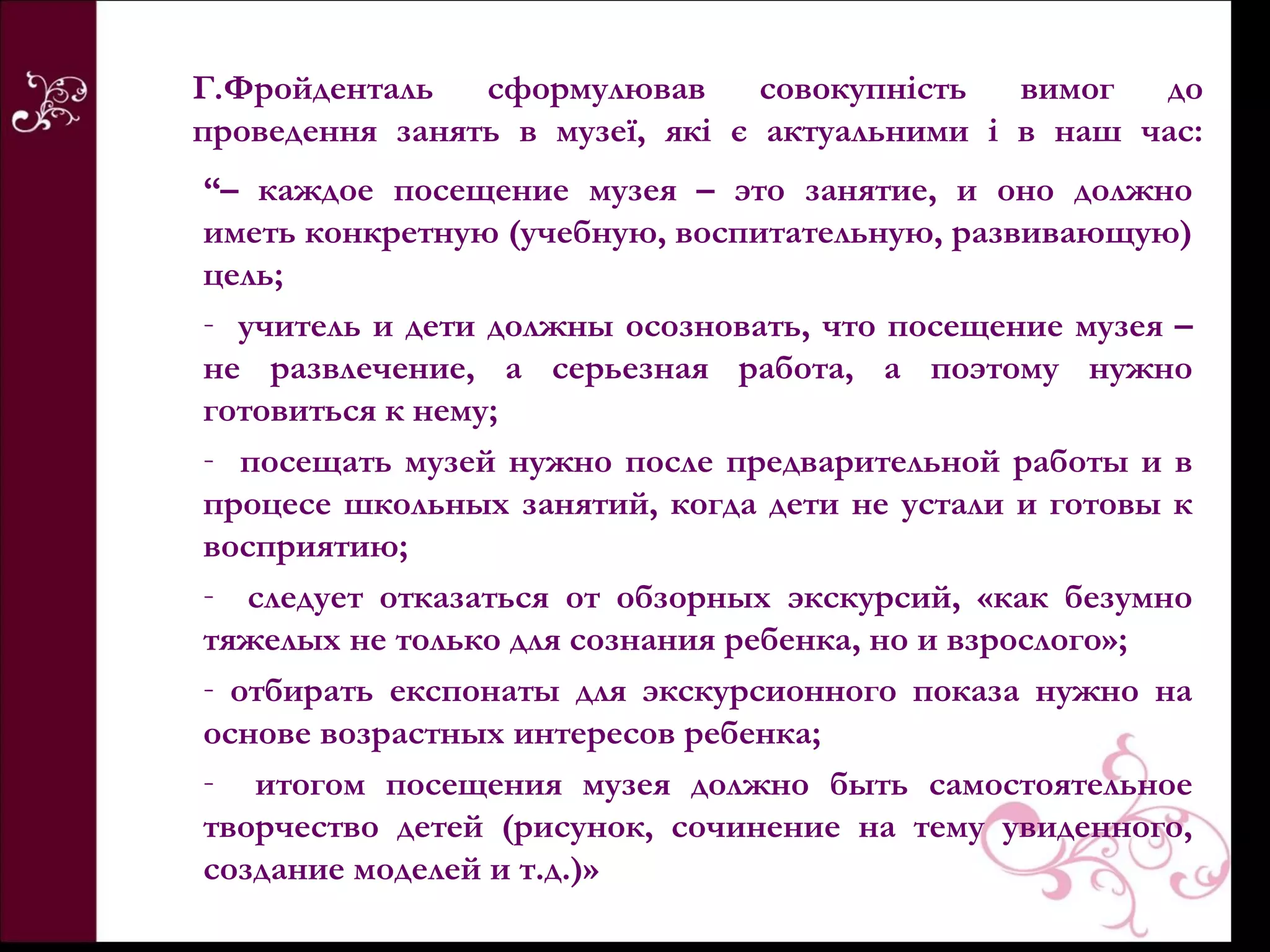 Г.Фройденталь   сформулював      совокупність  вимог  до
проведення занять в музеї, які є актуальними і в наш час:
“– каждое посещение музея – это занятие, и оно должно
иметь конкретную (учебную, воспитательную, развивающую)
цель;
- учитель и дети должны осозновать, что посещение музея –
не развлечение, а серьезная работа, а поэтому нужно
готовиться к нему;
- посещать музей нужно после предварительной работы и в
процесе школьных занятий, когда дети не устали и готовы к
восприятию;
- следует отказаться от обзорных экскурсий, «как безумно
тяжелых не только для сознания ребенка, но и взрослого»;
- отбирать експонаты для экскурсионного показа нужно на
основе возрастных интересов ребенка;
- итогом посещения музея должно быть самостоятельное
творчество детей (рисунок, сочинение на тему увиденного,
создание моделей и т.д.)»
 