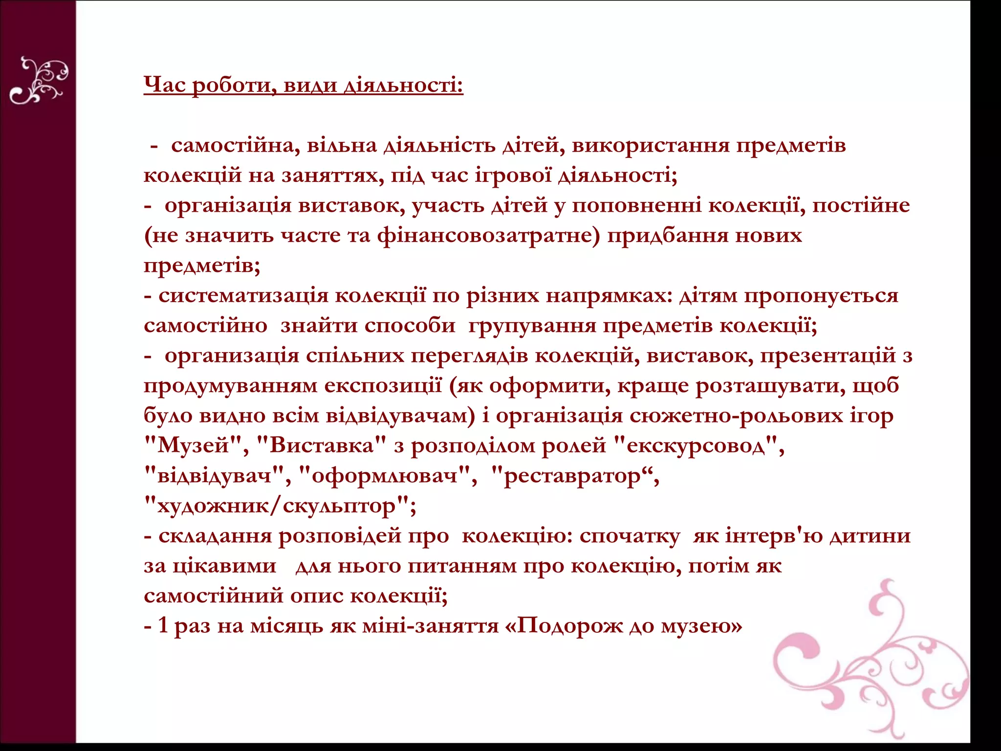 Час роботи, види діяльності:

 - самостійна, вільна діяльність дітей, використання предметів
колекцій на заняттях, під час ігрової діяльності;
- організація виставок, участь дітей у поповненні колекції, постійне
(не значить часте та фінансовозатратне) придбання нових
предметів;
- систематизація колекції по різних напрямках: дітям пропонується
самостійно знайти способи групування предметів колекції;
- организація спільних переглядів колекцій, виставок, презентацій з
продумуванням експозиції (як оформити, краще розташувати, щоб
було видно всім відвідувачам) і організація сюжетно-рольових ігор
"Музей", "Виставка" з розподілом ролей "екскурсовод",
"відвідувач", "оформлювач", "реставратор“,
"художник/скульптор";
- складання розповідей про колекцію: спочатку як інтерв'ю дитини
за цікавими для нього питанням про колекцію, потім як
самостійний опис колекції;
- 1 раз на місяць як міні-заняття «Подорож до музею»
 