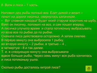 8. Волк и лиса – 1 часть.

Наловил дед рыбы полный воз. Едет домой и видит –
лежит на дороге лисичка, свернулась калачиком.
- Вот славная находка! Будет моей старухе воротник на шубу.
Взял он лисичку, положил на воз, а сам пошел вперед.
А лисичка улучила время и стала потихоньку выбрасывать
из воза все по рыбке да по рыбке.
Сначала лиса действовала осторожно. А затем смелее.
В первую минуту она выбросила 1 рыбку,
во вторую минуту – 2 рыбки, в третью – 4 ,
в четвертую - 8 и так далее.
Т. е. в следующую минуту она выбрасывала
вдвое больше рыбы. Через семь минут вся рыба кончилась
и лиса потихоньку ушла.

Сколько рыбы досталось хитрой лисе?
 