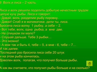 9. Волк и лиса – 2 часть.

Лиса и волк решили поделить добытую нечестным трудом
целую кучу рыбы. Лиса и говорит:
- Давай, волк, разделим рыбу поровну.
- Давай! Слаб я в математике, дели ты, лиса.
Бросила лиса волку 1 рыбку, а себе – 2.
- Вот тебе, волк, одна рыбка, а мне две.
- Не слишком ли мало?
- Слушай дальше. Тебе 3 рыбки…
- Это можно!
- А мне так и быть 4, тебе – 5, а мне - 6, тебе – 7…
И так далее.
Последний раз бросила лиса себе 20 штук
и на этом рыба кончилась.
Доволен волк, полагая, что получил больше рыбы.

А как вы считаете, кто получил рыбы больше и на сколько?
 