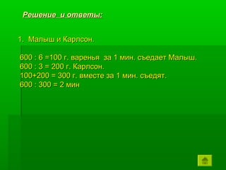 Решение и ответы:


1. Малыш и Карлсон.

600 : 6 =100 г. варенья за 1 мин. съедает Малыш.
600 : 3 = 200 г. Карлсон.
100+200 = 300 г. вместе за 1 мин. съедят.
600 : 300 = 2 мин
 