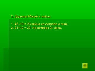 2. Дедушка Мазай и зайцы.

1. 43 -10 = 23 зайца на острове и пнях.
2. 21+12 = 23. На острове 21 заяц.
 
