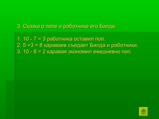 3. Сказка о попе и работнике его Балде.

1. 10 - 7 = 3 работника оставил поп.
2. 5 +3 = 8 караваев съедает Балда и работники.
3. 10 - 8 = 2 каравая экономил ежедневно поп.
 