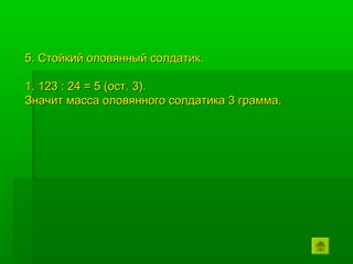 5. Стойкий оловянный солдатик.

1. 123 : 24 = 5 (ост. 3).
Значит масса оловянного солдатика 3 грамма.
 