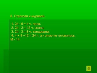 6. Стрекоза и муравей.

1. 24 : 6 = 4 ч. пела.
2. 24 : 2 = 12 ч. спала
3. 24 : 3 = 8 ч. танцевала.
4. 4 + 8 +12 = 24 ч, а к зиме не готовилась.
М - 14
 