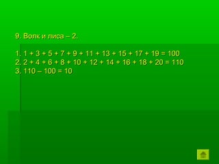9. Волк и лиса – 2.

1. 1 + 3 + 5 + 7 + 9 + 11 + 13 + 15 + 17 + 19 = 100
2. 2 + 4 + 6 + 8 + 10 + 12 + 14 + 16 + 18 + 20 = 110
3. 110 – 100 = 10
 