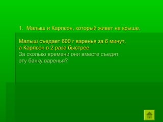 1. Малыш и Карлсон, который живет на крыше.

Малыш съедает 600 г варенья за 6 минут,
а Карлсон в 2 раза быстрее.
За сколько времени они вместе съедят
эту банку варенья?
 
