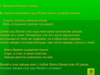 2. Дедушка Мазай и зайцы.

Во время наводнения дед Мазай снял с острова зайцев.

  Только уселась команда косая,
  Весь островочек пропал под водой.

Далее дед Мазай спас еще некоторое количество зайцев,
снимая их с пней. Интересно, что это число двузначное,
записывается теми же цифрами, но в обратном порядке.
Число зайцев с острова больше, чем число зайцев, снятых с пней.

  Мимо бревно суковатое плыло,
  Сидя, и стоя, и лежа пластом,
  Зайцев десяток спасалось на нем.

Мазай и этих зайцев взял с собой. Всего Мазай спас 43 зайца.
Сколько зайцев спас дед Мазай с острова?
 