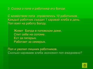 3. Сказка о попе и работнике его Балде.

С хозяйством попа справлялись 10 работников.
Каждый работник съедал 1 каравай хлеба в день.
Поп взял на работу Балду.

    Живет Балда в поповском доме,
    Спит себе на соломе.
    Ест за пятерых.
    Работает за семерых.

Поп и уволил лишних работников.
Сколько караваев хлеба экономил поп ежедневно?
 
