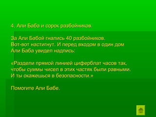 4. Али Баба и сорок разбойников.

За Али Бабой гнались 40 разбойников.
Вот-вот настигнут. И перед входом в один дом
Али Баба увидел надпись:

«Раздели прямой линией циферблат часов так,
чтобы суммы чисел в этих частях были равными.
И ты окажешься в безопасности.»

Помогите Али Бабе.
 