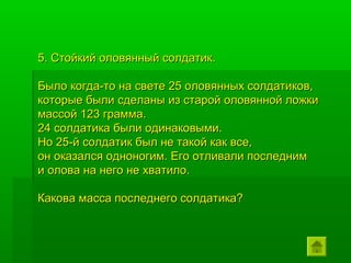 5. Стойкий оловянный солдатик.

Было когда-то на свете 25 оловянных солдатиков,
которые были сделаны из старой оловянной ложки
массой 123 грамма.
24 солдатика были одинаковыми.
Но 25-й солдатик был не такой как все,
он оказался одноногим. Его отливали последним
и олова на него не хватило.

Какова масса последнего солдатика?
 