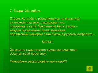 7. Старик Хоттабыч.

Старик Хоттабыч, разозлившись на мальчика
за плохой поступок, заколдовал его,
превратив в осла. Заклинание было таким –
каждая буква имени была заменена
порядковым номером этой буквы в русском алфавите –

                      510141

За многие годы тяжкого труда мальчик-осел
осознал свой проступок.

Попробуем расколдовать мальчика?!
 