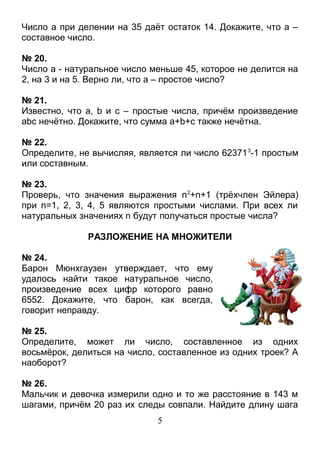 Число а при делении на 35 даёт остаток 14. Докажите, что а –
составное число.

№ 20.
Число а - натуральное число меньше 45, которое не делится на
2, на 3 и на 5. Верно ли, что а – простое число?

№ 21.
Известно, что а, b и с – простые числа, причём произведение
аbс нечётно. Докажите, что сумма а+b+с также нечётна.

№ 22.
Определите, не вычисляя, является ли число 62371 3-1 простым
или составным.

№ 23.
Проверь, что значения выражения n 2+n+1 (трёхчлен Эйлера)
при n=1, 2, 3, 4, 5 являются простыми числами. При всех ли
натуральных значениях n будут получаться простые числа?

              РАЗЛОЖЕНИЕ НА МНОЖИТЕЛИ

№ 24.
Барон Мюнхгаузен утверждает, что ему
удалось найти такое натуральное число,
произведение всех цифр которого равно
6552. Докажите, что барон, как всегда,
говорит неправду.

№ 25.
Определите, может ли число, составленное из одних
восьмёрок, делиться на число, составленное из одних троек? А
наоборот?

№ 26.
Мальчик и девочка измерили одно и то же расстояние в 143 м
шагами, причём 20 раз их следы совпали. Найдите длину шага
                             5
 