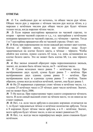 ОТВЕТЫ:

№ 1: Т.к. свободных рук не осталось, то общее число рук чётно.
Общее число рук у марсиан с чётным числом рук всегда чётно, а у
марсиан с нечётным числом рук общее число рук будет чётным
только тогда, когда марсиан чётное число.
№ 2: Если первая шестерёнка вращается по часовой стрелке, то
вторая – против часовой стрелки и т.д., т.е. шестерёнки с нечётными
номерами вращаются по часовой стрелке, а с чётными – против. Тогда
1 и 7 шестерёнка вращаются обе по часовой стрелке. Ответ: нет.
№ 3: Конь при перемещении по полю каждый раз меняет цвет клетки.
Клетка а1 чёрного цвета, тогда все нечётные ходы будут
заканчиваться на клетке белого цвета, а чётные – чёрного. Чтобы
обойти все клетки, нужно сделать 63 хода, т.е. конь остановится на
клетке белого цвета. Это не может быть клетка h8, т.к. она чёрного
цвета.
№ 4: Все звенья ломаной образуют пары пересекающихся звеньев,
значит, их должно быть чётное число, но 9 – нечётное число.
№ 5: Сумма исходных чисел равна 7 – нечётному числу. При
вычёркивании двух нулей, сумма будет равна 7 – нечётна. При
вычёркивании двух единиц сумма равна 5 – нечётна. При
вычёркивании нуля и единицы сумма равна 7 – нечётна. Таким
образом, сумма всегда остаётся нечётной, значит, она будет равна 1.
№ 6: На 25 вырванных страницах стоят чётное и нечётное число, т.е.
в сумме 25 нечётных чисел и 25 чётных дают число нечётное. Значит,
оно не может быть 2006.
№ 7: Не всегда. При перестановке через одного сохраняется чётность
места. И если самый высокий стоит на чётном месте, то он никогда не
станет первым.
№ 8: Нет, т.к. если число арбузов в соседних корзинах отличается на
1, то будет чередоваться чётное и нечётное количество арбузов. Тогда
в 8 корзинах будет чётное число арбузов, а в 8 – нечётное. Значит,
всего арбузов будет чётное число, и оно не может равняться 55.
№ 9: Нет, т.к. всегда число перевёрнутых вверх дном стаканов будет
нечётным.
                                 8
 