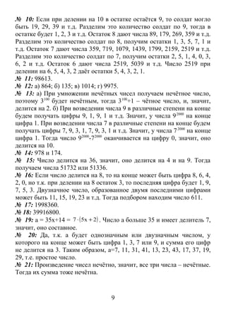 № 10: Если при делении на 10 в остатке остаётся 9, то солдат могло
быть 19, 29, 39 и т.д. Разделим это количество солдат по 9, тогда в
остатке будет 1, 2, 3 и т.д. Остаток 8 дают числа 89, 179, 269, 359 и т.д.
Разделим это количество солдат по 8, получим остатки 1, 3, 5, 7, 1 и
т.д. Остаток 7 дают числа 359, 719, 1079, 1439, 1799, 2159, 2519 и т.д.
Разделим это количество солдат по 7, получим остатки 2, 5, 1, 4, 0, 3,
6, 2 и т.д. Остаток 6 дают числа 2519, 5039 и т.д. Число 2519 при
делении на 6, 5, 4, 3, 2 даёт остатки 5, 4, 3, 2, 1.
№ 11: 98613.
№ 12: а) 864; б) 135; в) 1014; г) 9975.
№ 13: а) При умножении нечётных чисел получаем нечётное число,
поэтому 3100 будет нечётным, тогда 3100+1 – чётное число, и, значит,
делится на 2. б) При возведении числа 9 в различные степени на конце
будем получать цифры 9, 1, 9, 1 и т.д. Значит, у числа 9 2000 на конце
цифра 1. При возведении числа 7 в различные степени на конце будем
получать цифры 7, 9, 3, 1, 7, 9, 3, 1 и т.д. Значит, у числа 7 2000 на конце
цифра 1. Тогда число 92000-72000 оканчивается на цифру 0, значит, оно
делится на 10.
№ 14: 978 и 174.
№ 15: Число делится на 36, значит, оно делится на 4 и на 9. Тогда
получаем числа 51732 или 51336.
№ 16: Если число делится на 8, то на конце может быть цифра 8, 6, 4,
2, 0, но т.к. при делении на 8 остаток 3, то последняя цифра будет 1, 9,
7, 5, 3. Двузначное число, образованное двумя последними цифрами
может быть 11, 15, 19, 23 и т.д. Тогда подбором находим число 611.
№ 17: 1998360.
№ 18: 39916800.
№ 19: а = 35х+14 = 7 ⋅ ( 5x + 2) . Число а больше 35 и имеет делитель 7,
значит, оно составное.
№ 20: Да, т.к. а будет однозначным или двузначным числом, у
которого на конце может быть цифра 1, 3, 7 или 9, и сумма его цифр
не делится на 3. Таким образом, а=7, 11, 31, 41, 13, 23, 43, 17, 37, 19,
29, т.е. простое число.
№ 21: Произведение чисел нечётно, значит, все три числа – нечётные.
Тогда их сумма тоже нечётна.


                                     9
 