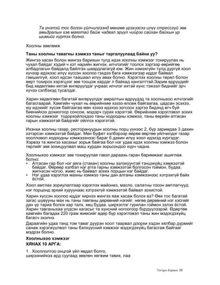 Та үнэтэй тос болон үйлчилгээнд мөнгөө үрэхээсээ илүү стрессгүй зөв
     амьдралын хэв маягтай байж чадвал эрүүл чийрэг сайхан байхын үр
     шимийг хүртэх болно.

Хоолны зөвлөмж
Таны хоолны тавагны хэмжээ таныг таргалуулаад байна уу?
Жингээ хасах болон жингээ барихын тулд идэх хоолны хэмжээг тохируулах нь
чухал байдаг хэдий ч хэт нарийн жигнэх, илчлэгийг тоолох зэргээр өөрийгөө
албадлагын байдалд байлгах шаардлагагүй юм. Жин нэмэхгүйн тулд дургүй хоол
хүчээр идэхээс илүү хүссэн хоолоо гэхдээ бага хэмжээгээр иддэг байвал
гэмшилгүй, хоол идсэн таашаал илүү авах болно. Хэрэглэх хоолны төрөл болон
өөрт тохирох хэрэгцээг зөв тооцож хардаг л байхад хангалттай.Зарим өдрүүдийг
бид хөдөлгөөн ихтэй өнгөрүүлдэг учраас илчлэг ихтэй хүнс тэжээл биднийг эрч
хүчээ сэлбэхэд тусалдаг.

Харин хөдөлгөөн багатай өнгөрүүлдэг амралтын өдрүүдэд та хоолныхоо илчлэгийг
багасгаарай. Хамгийн чухал нь өөрийнхөө хэзээ өлсөж байгаагаа, цадсан эсэхээ,
юу идэхийг хүсэж байгаагаа мөн хэзээ идэхээ зогсоох зэргээ бидэнд өгч буй
биенийхээ дохиогоор сонсож, мэдэрч сурах хэрэгтэй. Өөрийнхөө хэрэглэвэл зохих
хоолны хэмжээг тодорхойлохдоо таны ходоодны хэмжээ, таны өөрийн атгасан
гарын хэмжээтэй байдгийг ойлгох хэрэгэтэй.

Ихэнхи хоолны газар, ресторануудын хоолны порц үүнээс 2, бүр заримдаа 3 дахин
хэтэрсэн хэмжээтэй байдаг. Мөн буфет хэлбэрээр өөрөө өөртөө үйлчилдэг газар
хоолловол ходоодны хэмжэээнээс бараг 6 дахин илүү хоол идэхэд хүргэдэг.
Хэрвээ та жингээ хасахыг зорьж байгаа бол нэг удаа идэх хоолны хэмжээ болон
төрлийг зөв зохицуулвал маш хурдан зорьсондоо хүрч чадна.
Хоолныхоо хэмжээг зөв тохируулая гэвэл дараахь гаран баримжааг ашиглаж
болно:
• Атгасан гар бол нэг аяга (стакан) хоолны эзлэхүүнтэй тэнцэхүйц хэмжээтэй
   байдаг. Өөрөөр хэлбэл нэг атга гарны хэмжээтэй болгосон гоймон, будаа,
   жигнэсэн ногоо, жимс нь байвал зохих порцын нэг байдаг.
• Нэг удаа хэрэглэх махны хэмжээ таны дан алганы хэмжээнээс хэтрэхгүй байх
   ѐстой.
Хоол амтлах зориулалтаар хэрэглэх майонез, масло, салатны тосон амтлагчууд
нэг порцонд эрхий хуруунаас хэтрэхгүй хэмжээтэй байвал зохистой.
Харин хүссэн хоолоо иддэг хирнээ жингээ яаж хасаж болох вэ? Өөх тос багатай
загас шувууны мах нь таны тавганы дөрөвний нэгийг, нөгөө дөрөвний нэг хэсгийг
дан үр тариа болох хар талх, хөц будаа, ширхэглэг гурилан гоймон эзлэх ѐстой.
Харин тавганыхаа үлдсэн хагасыг та хүнсний ногоогоор бүрдүүлээрэй. Өдөртөө
хамгийн багадаа 220 грам жимсийг өдөр бүр хэрэглэвэл таны жин мэдэгдэхүйц
багасч эхэлнэ.
Дараагийн удаа танд том таваг дүүрэн хоол таарвал доорхи хэдэн хялбар дүрмийг
санаж хэрэгжүүлвэл таны бэлхүүсний хэмжээг мэдэгдэхүйц багасгаж байгааг
мэдрэх болно.
Хоолныхоо хэмжээг
ХЯНАХ 10 АРГА:
1 . Хооллолтоо онцгой үйл явдал болго,
ширээнийхээ ард суугаад зөөлөн хөгжим тавих, лаа


                                                            Тогтуун Хорвоо 39
 