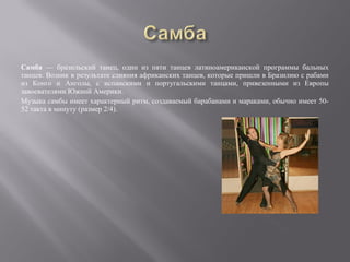 Самба — бразильский танец, один из пяти танцев латиноамериканской программы бальных
танцев. Возник в результате слияния африканских танцев, которые пришли в Бразилию с рабами
из Конго и Анголы, с испанскими и португальскими танцами, привезенными из Европы
завоевателями Южной Америки.
Музыка самбы имеет характерный ритм, создаваемый барабанами и мараками, обычно имеет 50-
52 такта в минуту (размер 2/4).
 