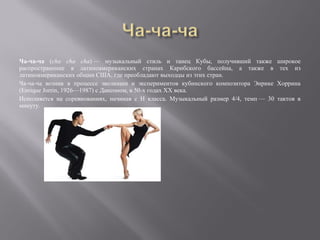 Ча-ча-ча (cha cha cha) — музыкальный стиль и танец Кубы, получивший также             широкое
распространение в латиноамериканских странах Карибского бассейна, а также в            тех из
латиноамериканских общин США, где преобладают выходцы из этих стран.
Ча-ча-ча возник в процессе эволюции и экспериментов кубинского композитора Энрике     Хоррина
(Enrique Jorrin, 1926—1987) с Дансоном, в 50-х годах XX века.
Исполняется на соревнованиях, начиная с Н класса. Музыкальный размер 4/4, темп — 30   тактов в
минуту.
 