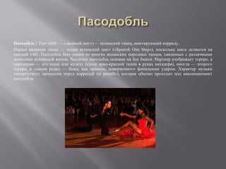 Пасодо́бль ( Paso doble — «двойной шаг») — испанский танец, имитирующий корриду.
Первое название танца — «один испанский шаг» («Spanish One Step»), поскольку шаги делаются на
каждый счёт. Пасодобль был одним из многих испанских народных танцев, связанных с различными
аспектами испанской жизни. Частично пасодобль основан на бое быков. Партнер изображает тореро, а
партнерша — его плащ или мулету (кусок ярко-красной ткани в руках матадора), иногда — второго
тореро, и совсем редко — быка, как правило, поверженного финальным ударом. Характер музыки
соответствует процессии перед корридой (el paseíllo), которая обычно проходит под аккомпанемент
пасодобля.
 