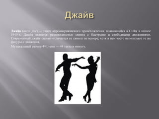 Джайв (англ. jive) — танец афроамериканского происхождения, появившийся в США в начале
1940-х. Джайв является разновидностью свинга с быстрыми и свободными движениями.
Современный джайв сильно отличается от свинга по манере, хотя в нем часто используют те же
фигуры и движения.
Музыкальный размер 4/4, темп — 44 такта в минуту.
 