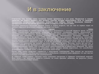    Считается, что, изучив танец человека, можно проникнуть в его душу. Буквально в каждое
    движение вы можете вложить всю полноту чувства, которое испытываете, будь то уважение,
    восхищение, недовольство, страдание, нежность или любовь. Занятие бальными танцами -
    прекрасный способ интересно провести время и открыть в себе что-то новое.
   Начинать заниматься бальными танцами можно в любом возрасте, так как они на первых порах не
    требуют серьезной физической нагрузки, как спорт или балет.
   Чем                                          хороши                                         танцы
    Кроме удовольствия от самого танца вы получаете возможность с пользой провести время. Бальные
    танцы способствуют физическому развитию, в частности улучшению работы дыхательной и
    сердечнососудистой системы. Кроме здоровья бальные танцы могут кардинально повлиять и на ваш
    внешний вид (конечно, в лучшую сторону). Людей, занимающихся бальными танцами как
    профессионально, так и на уровне хобби, сразу видно. Будь то женщина или мужчина, танцующий
    человек отличается легкостью и плавностью походки, даже в зимней одежде. Танцор как бы несет себя,
    высоко подняв голову, расправив плечи. По-другому и быть не может: ведь вальс, танго или фокстрот
    требуют слаженности движении в паре. А если вы сутулитесь, поднимаете плечи, вам будет неудобно
    танцевать, и в результате вы начнете наступать друг другу на ноги. Поэтому, хотите вы или нет, в
    процессе занятий у вас формируется правильная осанка. Сегодня в моду все больше и больше входят
    латиноамериканские танцы. Они пленяют своей зажигательностью и изяществом движений. Но, кроме
    того, все эти танцы построены на движениях бедер, причем весьма энергичных, что способствует
    формированию стройной талии, а также красивой линии бедер.
   Кроме того, танцы позволяют справиться с некоторыми комплексами. Чем дальше вы постигаете
    танцевальную науку, тем более раскованными и свободными становятся ваши движения, что дает вам все
    больше и больше возможностей для самовыражения.
   И, пожалуй, самое главное - бальные танцы повышают настроение и заряжают позитивной энергией.
    Ведь когда у вас получается какое-то сложное, но очень красивое движение, вы радуетесь успеху,
    получаете положительные эмоции.
 