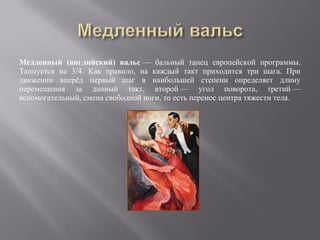 Медленный (английский) вальс — бальный танец европейской программы.
Танцуется на 3/4. Как правило, на каждый такт приходится три шага. При
движении вперёд первый шаг в наибольшей степени определяет длину
перемещения за данный такт, второй — угол поворота, третий —
вспомогательный, смена свободной ноги, то есть перенос центра тяжести тела.
 