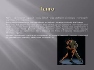 Танго — аргентинский народный танец; парный танец свободной композиции, отличающийся
энергичным и четким ритмом.
Изначально получил развитие и распространение в Аргентине, затем стал популярен во всем мире.
Ранее танго был известен как танго криольо (tango criollo). Сегодня существует много танцевальных
стилей танго, в том числе аргентинское танго, уругвайское танго, бальное танго (американского и
международного стиля), финское танго и старинное танго. Аргентинское танго зачастую
рассматривается как «аутентичное» танго, поскольку оно ближе к изначально танцевавшемуся в
Аргентине и Уругвае.
Музыка и танцевальные элементы танго популярны в деятельности, связанной с танцами, гимнастикой,
фигурным катанием на коньках, синхронным плаванием и др.
 