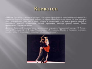 Квикстеп (Quickstep) — быстрый фокстрот. Если термин «фокстрот» по одной из версий образный и в
буквальном переводе означает «шаг лисицы», то термин «квикстеп» более точный, то есть «быстрый
шаг». Действительно, речь идёт о танце, который в соответствии с его живым ритмом требует от
исполнителя лёгкости, подвижности. Богатый вариациями, квикстеп принято считать «малой
грамматикой» стандартных танцев.
Движение быстрое, лёгкое, воздушное, стремительное, скоростное. Музыкальный размер: 4/4. Тактов в
минуту: 50. Акцент: на 1 и 3 удары. Соревнование: 1,5—2 минуты. Подъём и Снижение: начинается
подъём в конце 1, продолжается в течение 2 и 3, верх/низ в конце 4.
 