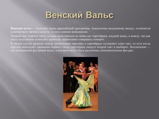 Венский вальс — бальный танец европейской программы. Аналогичен медленному вальсу, отличается
количеством тактов в минуту, то есть темпом исполнения.
Первый шаг первого такта должен выполняться не мимо ног партнёрши, идущей назад, а между, так как
такое исполнение позволяет наиболее эффективно совершить поворот.
В общем случае разница между движениями партнёра и партнёрши составляет один такт, то есть когда
партнёр выполняет движения первого такта, партнёрша танцует второй такт и наоборот. Исключение —
так называемый фигурный вальс, в котором могут быть различные дополнительные фигуры.
 