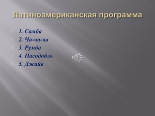    1. Самба
   2. Ча-ча-ча
   3. Румба
   4. Пасодобль
   5. Джайв
 