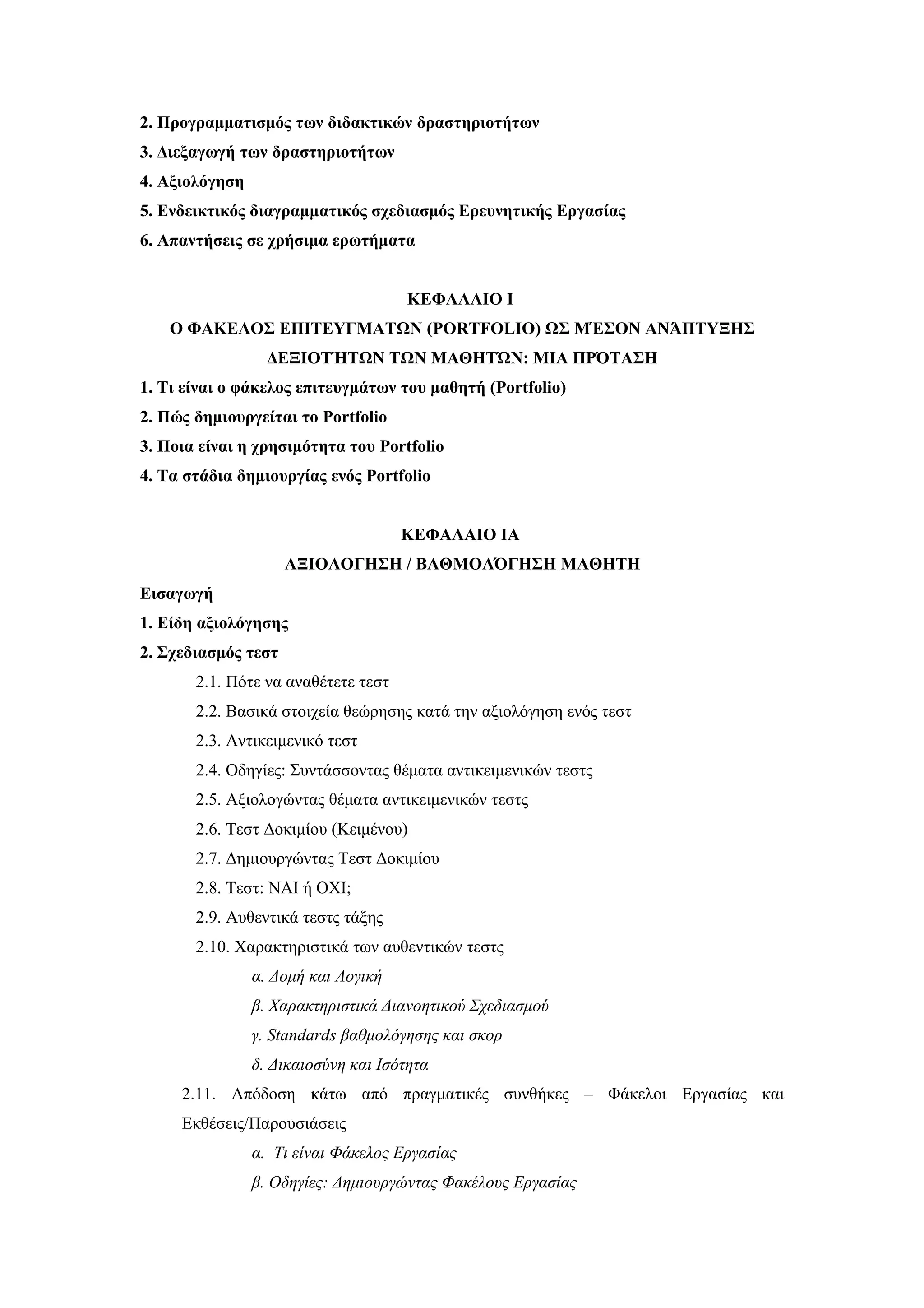 2. Προγραμματισμός των διδακτικών δραστηριοτήτων
3. Διεξαγωγή των δραστηριοτήτων
4. Αξιολόγηση
5. Ενδεικτικός διαγραμματικός σχεδιασμός Ερευνητικής Εργασίας
6. Απαντήσεις σε χρήσιμα ερωτήματα


                                     ΚΕΦΑΛΑΙΟ Ι
    Ο ΦΑΚΕΛΟΣ ΕΠΙΤΕΥΓΜΑΤΩΝ (PORTFOLIO) ΩΣ ΜΈΣΟΝ ΑΝΆΠΤΥΞΗΣ
                  ΔΕΞΙΟΤΉΤΩΝ ΤΩΝ ΜΑΘΗΤΏΝ: ΜΙΑ ΠΡΌΤΑΣΗ
1. Τι είναι ο φάκελος επιτευγμάτων του μαθητή (Portfolio)
2. Πώς δημιουργείται το Portfolio
3. Ποια είναι η χρησιμότητα του Portfolio
4. Τα στάδια δημιουργίας ενός Portfolio


                                     ΚΕΦΑΛΑΙΟ ΙΑ
                     ΑΞΙΟΛΟΓΗΣΗ / ΒΑΘΜΟΛΌΓΗΣΗ ΜΑΘΗΤΗ
Εισαγωγή
1. Είδη αξιολόγησης
2. Σχεδιασμός τεστ
       2.1. Πότε να αναθέτετε τεστ
       2.2. Βασικά στοιχεία θεώρησης κατά την αξιολόγηση ενός τεστ
       2.3. Αντικειμενικό τεστ
       2.4. Οδηγίες: Συντάσσοντας θέματα αντικειμενικών τεστς
       2.5. Αξιολογώντας θέματα αντικειμενικών τεστς
       2.6. Tεστ Δοκιμίου (Κειμένου)
       2.7. Δημιουργώντας Τεστ Δοκιμίου
       2.8. Τεστ: ΝΑΙ ή ΟΧΙ;
       2.9. Αυθεντικά τεστς τάξης
       2.10. Χαρακτηριστικά των αυθεντικών τεστς
                α. Δομή και Λογική
                β. Χαρακτηριστικά Διανοητικού Σχεδιασμού
                γ. Standards βαθμολόγησης και σκορ
                δ. Δικαιοσύνη και Ισότητα
     2.11. Απόδοση κάτω από πραγματικές συνθήκες – Φάκελοι Εργασίας και
     Εκθέσεις/Παρουσιάσεις
                α. Τι είναι Φάκελος Εργασίας
                β. Οδηγίες: Δημιουργώντας Φακέλους Εργασίας
 