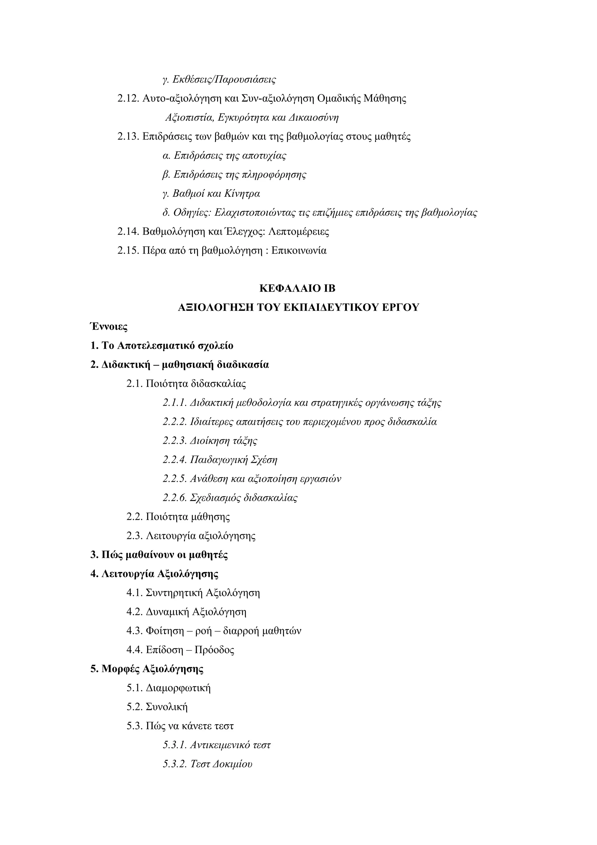γ. Εκθέσεις/Παρουσιάσεις
     2.12. Αυτο-αξιολόγηση και Συν-αξιολόγηση Ομαδικής Μάθησης
               Aξιοπιστία, Eγκυρότητα και Δικαιοσύνη
     2.13. Eπιδράσεις των βαθμών και της βαθμολογίας στους μαθητές
              α. Επιδράσεις της αποτυχίας
              β. Επιδράσεις της πληροφόρησης
              γ. Βαθμοί και Κίνητρα
              δ. Οδηγίες: Ελαχιστοποιώντας τις επιζήμιες επιδράσεις της βαθμολογίας
     2.14. Βαθμολόγηση και Έλεγχος: Λεπτομέρειες
     2.15. Πέρα από τη βαθμολόγηση : Επικοινωνία


                                      ΚΕΦΑΛΑΙΟ ΙΒ
                 ΑΞΙΟΛΟΓΗΣΗ ΤΟΥ ΕΚΠΑΙΔΕΥΤΙΚΟΥ ΕΡΓΟΥ
Έννοιες
1. Το Αποτελεσματικό σχολείο
2. Διδακτική – μαθησιακή διαδικασία
       2.1. Ποιότητα διδασκαλίας
              2.1.1. Διδακτική μεθοδολογία και στρατηγικές οργάνωσης τάξης
              2.2.2. Ιδιαίτερες απαιτήσεις του περιεχομένου προς διδασκαλία
              2.2.3. Διοίκηση τάξης
              2.2.4. Παιδαγωγική Σχέση
              2.2.5. Ανάθεση και αξιοποίηση εργασιών
              2.2.6. Σχεδιασμός διδασκαλίας
       2.2. Ποιότητα μάθησης
       2.3. Λειτουργία αξιολόγησης
3. Πώς μαθαίνουν οι μαθητές
4. Λειτουργία Αξιολόγησης
       4.1. Συντηρητική Αξιολόγηση
       4.2. Δυναμική Αξιολόγηση
       4.3. Φοίτηση – ροή – διαρροή μαθητών
       4.4. Επίδοση – Πρόοδος
5. Μορφές Αξιολόγησης
       5.1. Διαμορφωτική
       5.2. Συνολική
       5.3. Πώς να κάνετε τεστ
              5.3.1. Αντικειμενικό τεστ
              5.3.2. Τεστ Δοκιμίου
 