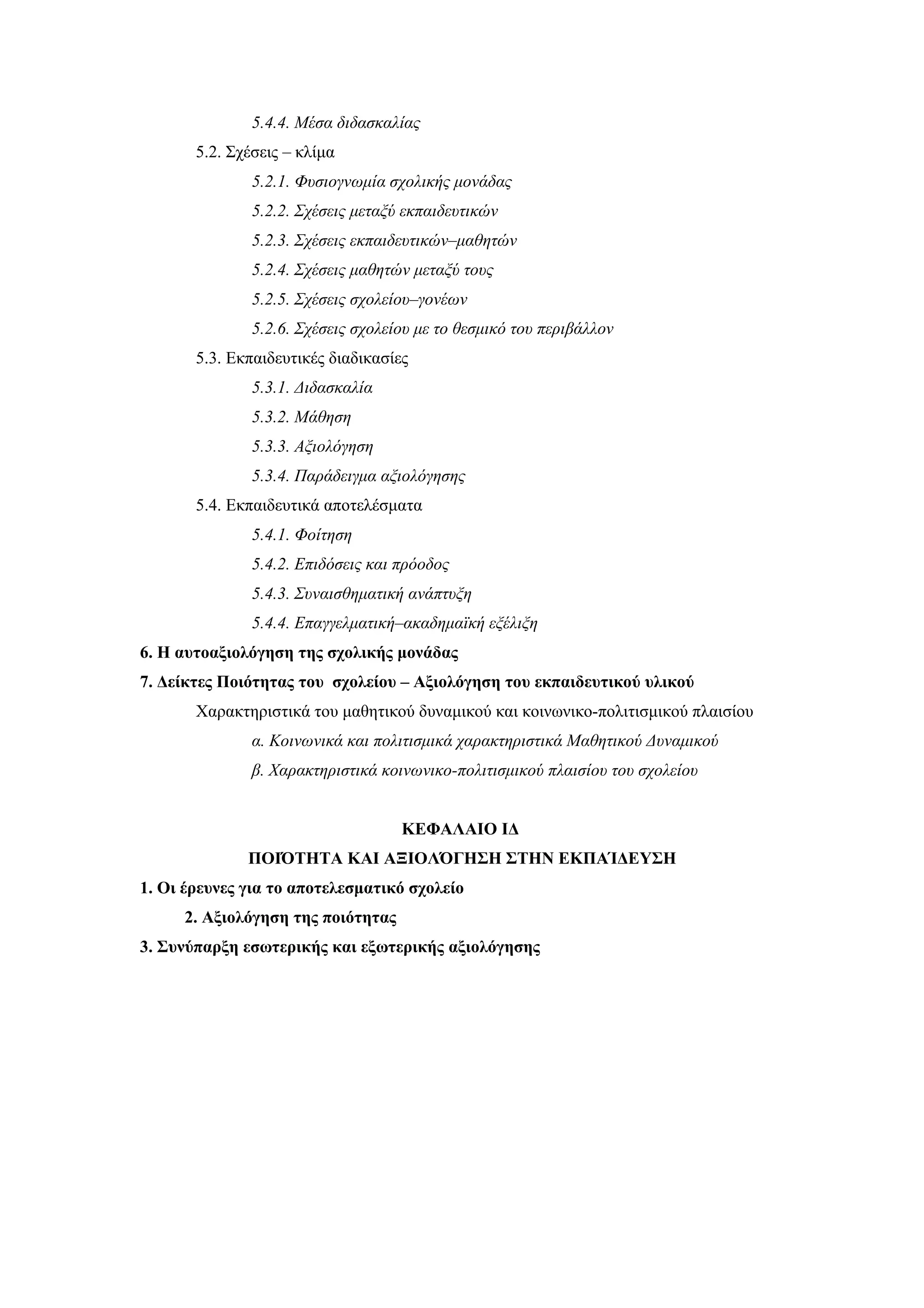 5.4.4. Mέσα διδασκαλίας
       5.2. Σχέσεις – κλίμα
               5.2.1. Φυσιογνωμία σχολικής μονάδας
               5.2.2. Σχέσεις μεταξύ εκπαιδευτικών
               5.2.3. Σχέσεις εκπαιδευτικών–μαθητών
               5.2.4. Σχέσεις μαθητών μεταξύ τους
               5.2.5. Σχέσεις σχολείου–γονέων
               5.2.6. Σχέσεις σχολείου με το θεσμικό του περιβάλλον
       5.3. Εκπαιδευτικές διαδικασίες
               5.3.1. Διδασκαλία
               5.3.2. Mάθηση
               5.3.3. Αξιολόγηση
               5.3.4. Παράδειγμα αξιολόγησης
       5.4. Εκπαιδευτικά αποτελέσματα
               5.4.1. Φοίτηση
               5.4.2. Επιδόσεις και πρόοδος
               5.4.3. Συναισθηματική ανάπτυξη
               5.4.4. Επαγγελματική–ακαδημαϊκή εξέλιξη
6. Η αυτοαξιολόγηση της σχολικής μονάδας
7. Δείκτες Ποιότητας του σχολείου – Αξιολόγηση του εκπαιδευτικού υλικού
       Χαρακτηριστικά του μαθητικού δυναμικού και κοινωνικο-πολιτισμικού πλαισίου
               α. Κοινωνικά και πολιτισμικά χαρακτηριστικά Μαθητικού Δυναμικού
               β. Χαρακτηριστικά κοινωνικο-πολιτισμικού πλαισίου του σχολείου


                                    ΚΕΦΑΛΑΙΟ ΙΔ
              ΠΟΙΌΤΗΤΑ ΚΑΙ ΑΞΙΟΛΌΓΗΣΗ ΣΤΗΝ ΕΚΠΑΊΔΕΥΣΗ
1. Οι έρευνες για το αποτελεσματικό σχολείο
     2. Αξιολόγηση της ποιότητας
3. Συνύπαρξη εσωτερικής και εξωτερικής αξιολόγησης
 