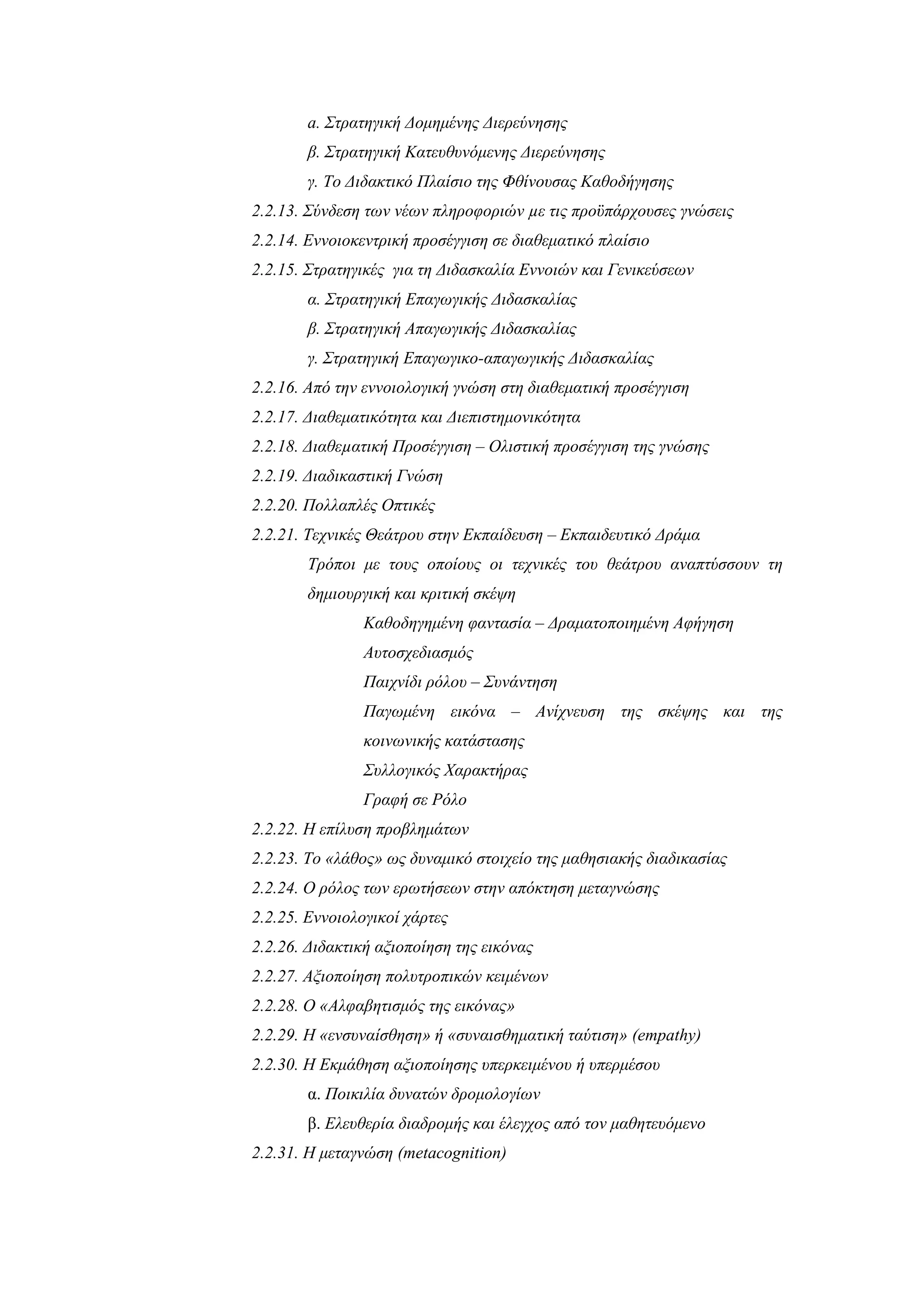 a. Στρατηγική Δομημένης Διερεύνησης
       β. Στρατηγική Κατευθυνόμενης Διερεύνησης
       γ. Το Διδακτικό Πλαίσιο της Φθίνουσας Καθοδήγησης
2.2.13. Σύνδεση των νέων πληροφοριών µε τις προϋπάρχουσες γνώσεις
2.2.14. Εννοιοκεντρική προσέγγιση σε διαθεματικό πλαίσιο
2.2.15. Στρατηγικές για τη Διδασκαλία Εννοιών και Γενικεύσεων
       α. Στρατηγική Επαγωγικής Διδασκαλίας
       β. Στρατηγική Απαγωγικής Διδασκαλίας
       γ. Στρατηγική Επαγωγικο-απαγωγικής Διδασκαλίας
2.2.16. Από την εννοιολογική γνώση στη διαθεματική προσέγγιση
2.2.17. Διαθεματικότητα και Διεπιστημονικότητα
2.2.18. Διαθεµατική Προσέγγιση – Ολιστική προσέγγιση της γνώσης
2.2.19. Διαδικαστική Γνώση
2.2.20. Πολλαπλές Οπτικές
2.2.21. Τεχνικές Θεάτρου στην Εκπαίδευση – Εκπαιδευτικό Δράμα
       Τρόποι με τους οποίους οι τεχνικές του θεάτρου αναπτύσσουν τη
       δημιουργική και κριτική σκέψη
               Καθοδηγημένη φαντασία – Δραματοποιημένη Αφήγηση
               Αυτοσχεδιασμός
               Παιχνίδι ρόλου – Συνάντηση
               Παγωμένη εικόνα – Ανίχνευση της σκέψης και της
               κοινωνικής κατάστασης
               Συλλογικός Χαρακτήρας
               Γραφή σε Ρόλο
2.2.22. Η επίλυση προβλημάτων
2.2.23. Το «λάθος» ως δυναμικό στοιχείο της μαθησιακής διαδικασίας
2.2.24. Ο ρόλος των ερωτήσεων στην απόκτηση μεταγνώσης
2.2.25. Εννοιολογικοί χάρτες
2.2.26. Διδακτική αξιοποίηση της εικόνας
2.2.27. Αξιοποίηση πολυτροπικών κειμένων
2.2.28. Ο «Αλφαβητισμός της εικόνας»
2.2.29. Η «ενσυναίσθηση» ή «συναισθηματική ταύτιση» (empathy)
2.2.30. Η Εκμάθηση αξιοποίησης υπερκειμένου ή υπερμέσου
       α. Ποικιλία δυνατών δρομολογίων
       β. Ελευθερία διαδρομής και έλεγχος από τον μαθητευόμενο
2.2.31. Η μεταγνώση (metacognition)
 